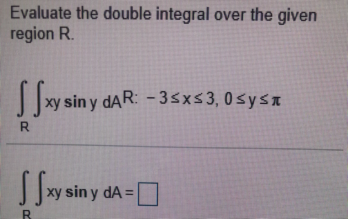 Evaluate the double integral over the given
region R.
xy sin y dAR: - 3sxs3,0sysn
R.
xy sin y dA =
R.

