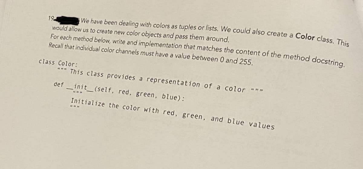 19
We have been dealing with colors as tuples or lists. We could also create a Color class. This
would allow us to create new color objects and pass them around.
For each method below, write and implementation that matches the content of the method docstring.
Recall that individual color channels must have a value between 0 and 255.
class Color:
""" This class provides a representation of a color """
definit_(self, red, green, blue):
Initialize the color with red, green, and blue values
663939