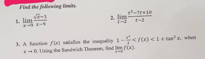 Find the following limits.
√√x-3
X-9 x-9
1. lim
t²-7t+10
t-2 t-2
2. lim
3. A function f(x) satisfies the inequality 1-<f(x) < 1 + tan²x, when
x →0. Using the Sandwich Theorem, find lim f(x).
X10