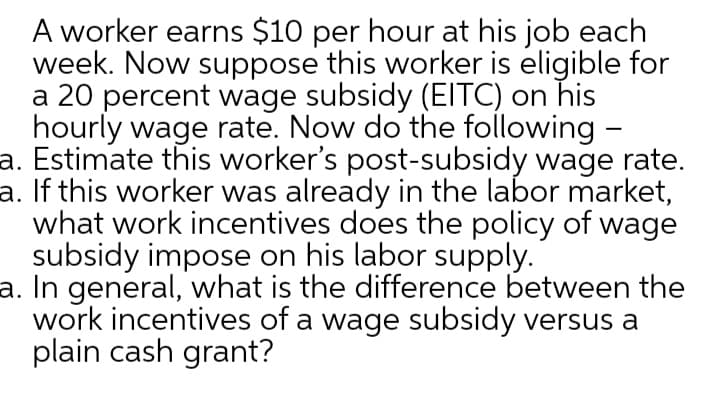 A worker earns $10 per hour at his job each
week. Now suppose this worker is eligible for
a 20 percent wage subsidy (EITC) on his
hourly wage rate. Now do the following -
a. Estimate this worker's post-subsidy wage rate.
a. If this worker was already in the labor market,
what work incentives does the policy of
subsidy impose on his labor supply.
a. In general, what is the difference between the
work incentives of a wage subsidy versus a
plain cash grant?
wage
