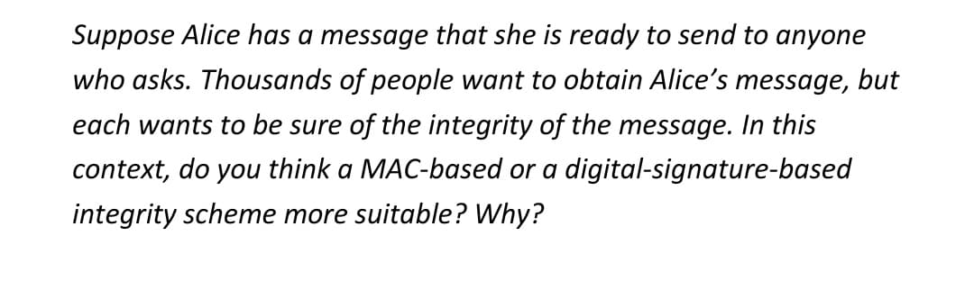 Suppose Alice has a message that she is ready to send to anyone
who asks. Thousands of people want to obtain Alice's message, but
each wants to be sure of the integrity of the message. In this
context, do you think a MAC-based or a digital-signature-based
integrity scheme more suitable? Why?