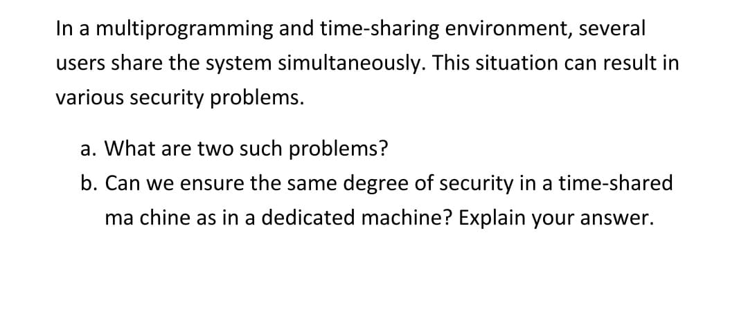 In a multiprogramming and time-sharing environment, several
users share the system simultaneously. This situation can result in
various security problems.
a. What are two such problems?
b. Can we ensure the same degree of security in a time-shared
ma chine as in a dedicated machine? Explain your answer.