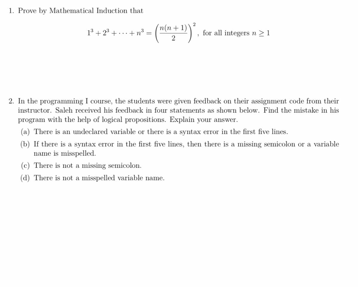 1. Prove by Mathematical Induction that
‘n(n+1)
1³ +2³+...+ n³ =
for all integers n ≥ 1
2
2. In the programming I course, the students were given feedback on their assignment code from their
instructor. Saleh received his feedback in four statements as shown below. Find the mistake in his
program with the help of logical propositions. Explain your answer.
(a) There is an undeclared variable or there is a syntax error in the first five lines.
(b) If there is a syntax error in the first five lines, then there is a missing semicolon or a variable
name is misspelled.
(c) There is not a missing semicolon.
(d) There is not a misspelled variable name.
2