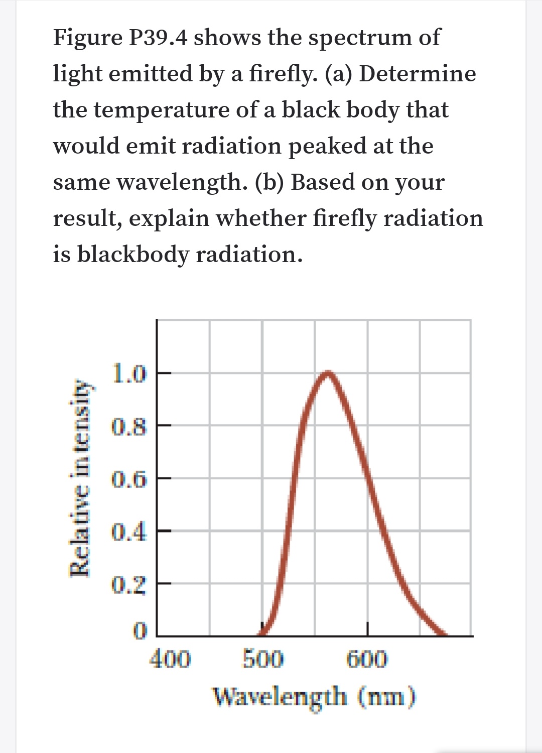 Figure P39.4 shows the spectrum of
light emitted by a firefly. (a) Determine
the temperature of a black body that
would emit radiation peaked at the
same wavelength. (b) Based on your
result, explain whether firefly radiation
is blackbody radiation.
1.0
0.8
0.6
0.4 E
0.2 F
400
500
600
Wavelength (nm)
Relative in tensity
