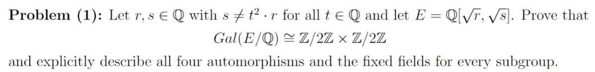 Problem (1): Let r, s € Q with s t² ·r for all t e Q and let E = Q[/r, Vs]. Prove that
Gal (E/Q) = Z/2Z × Z/2Z
and explicitly describe all four automorphisms and the fixed fields for every subgroup.
