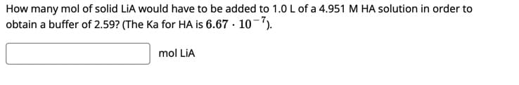 How many mol of solid LiA would have to be added to 1.0 L of a 4.951 M HA solution in order to
obtain a buffer of 2.59? (The Ka for HA is 6.67 · 10-7).
mol LiA

