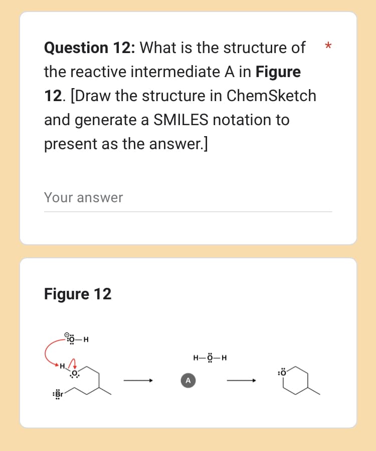 Question 12: What is the structure of
the reactive intermediate A in Figure
12. [Draw the structure in ChemSketch
and generate a SMILES notation to
present as the answer.]
Your answer
Figure 12
90-H
A
HỘH
:Ö
*