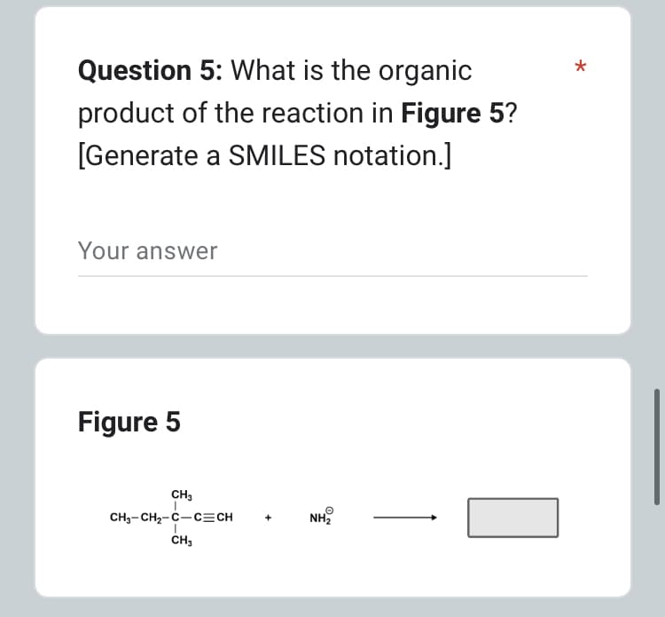 Question 5: What is the organic
product of the reaction in Figure 5?
[Generate a SMILES notation.]
Your answer
Figure 5
CH3
CH3-CH,-C−C=CH
I
CH3
NH₂
*