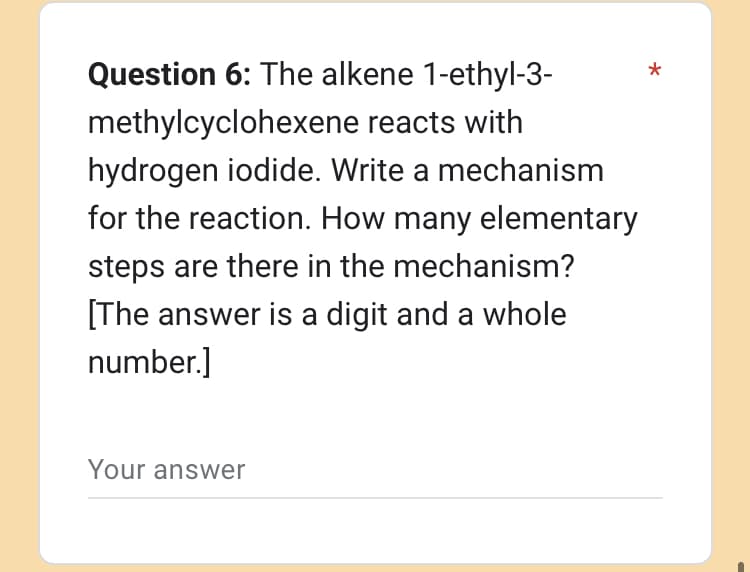 Question 6: The alkene 1-ethyl-3-
methylcyclohexene reacts with
hydrogen iodide. Write a mechanism
for the reaction. How many elementary
steps are there in the mechanism?
[The answer is a digit and a whole
number.]
Your answer
*