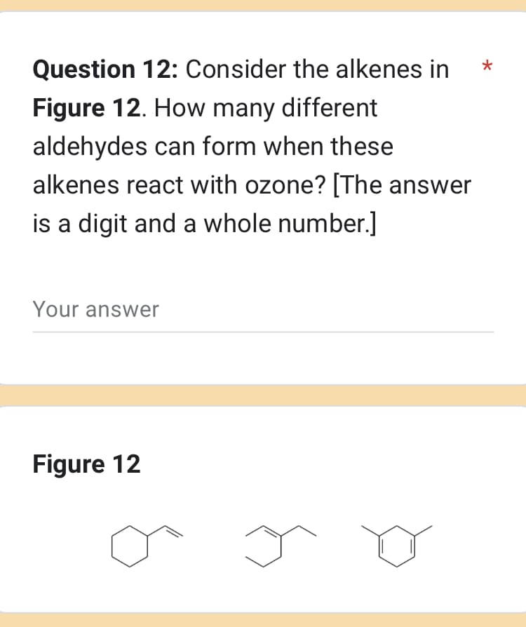 Question 12: Consider the alkenes in
Figure 12. How many different
aldehydes can form when these
alkenes react with ozone? [The answer
is a digit and a whole number.]
Your answer
Figure 12
*