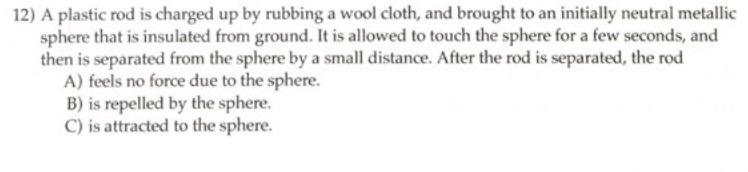 12) A plastic rod is charged up by rubbing a wool cloth, and brought to an initially neutral metallic
sphere that is insulated from ground. It is allowed to touch the sphere for a few seconds, and
then is separated from the sphere by a small distance. After the rod is separated, the rod
A) feels no force due to the sphere.
B) is repelled by the sphere.
C) is attracted to the sphere.