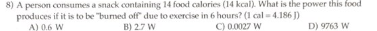 8) A person consumes a snack containing 14 food calories (14 kcal). What is the power this food
produces if it is to be "burned off" due to exercise in 6 hours? (1 cal = 4.186 J)
B) 2.7 W
C) 0.0027 W
D) 9763 W
A) 0.6 W