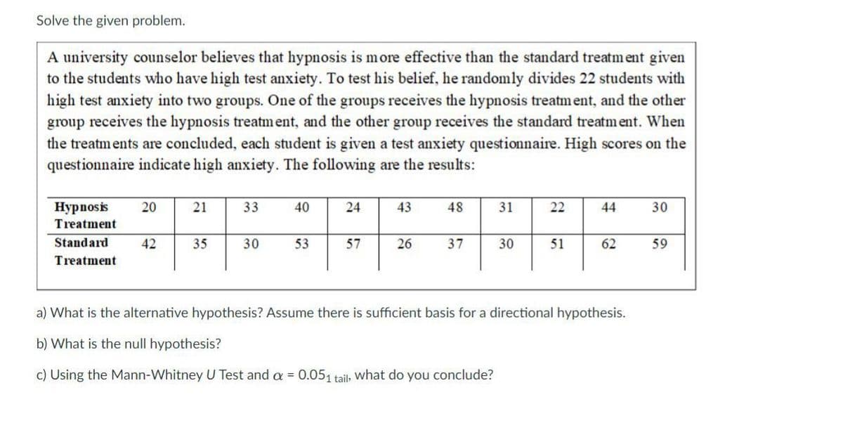 Solve the given problem.
A university counselor believes that hypnosis is more effective than the standard treatment given
to the students who have high test anxiety. To test his belief, he randomly divides 22 students with
high test anxiety into two groups. One of the groups receives the hypnosis treatment, and the other
group receives the hypnosis treatment, and the other group receives the standard treatment. When
the treatments are concluded, each student is given a test anxiety questionnaire. High scores on the
questionnaire indicate high anxiety. The following are the results:
Hypnosis
Treatment
20
21
33
40
24
43
48
31
22
22
44
30
Standard
Treatment
42
35
30
53
57
26
37
30
51
62
59
a) What is the alternative hypothesis? Assume there is sufficient basis for a directional hypothesis.
b) What is the null hypothesis?
c) Using the Mann-Whitney U Test and a = 0.051 tail, what do you conclude?