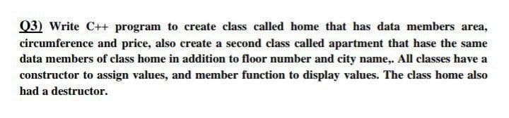 Q3) Write C++ program to create class called home that has data members area,
circumference and price, also create a second class called apartment that hase the same
data members of class home in addition to floor number and city name,. All classes have a
constructor to assign values, and member function to display values. The class home also
had a destructor.