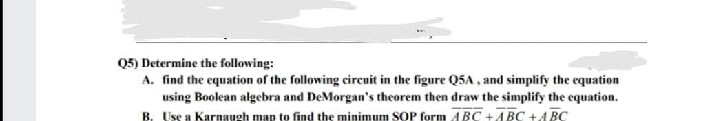 Q5) Determine the following:
A. find the equation of the following circuit in the figure Q5A, and simplify the equation
using Boolean algebra and DeMorgan's theorem then draw the simplify the equation.
B. Use a Karnaugh map to find the minimum SOP form ABC +ABC + ABC