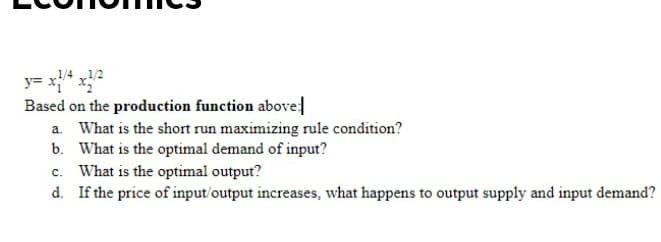 1/4 1/2
Based on the production function abovel
a. What is the short run maximizing rule condition?
b. What is the optimal demand of input?
c. What is the optimal output?
d. If the price of input/output increases, what happens to output supply and input demand?
