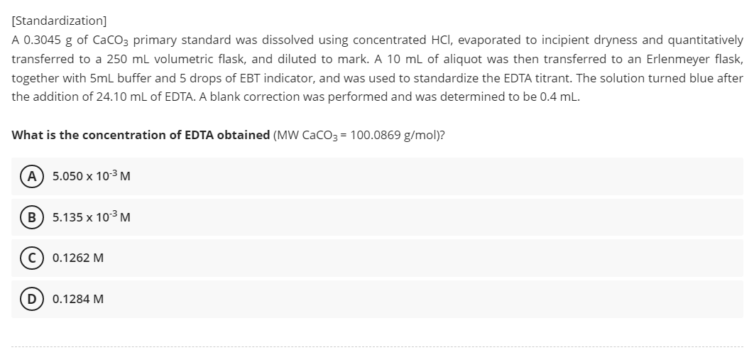 [Standardization]
A 0.3045 g of CaCO3 primary standard was dissolved using concentrated HCI, evaporated to incipient dryness and quantitatively
transferred to a 250 mL volumetric flask, and diluted to mark. A 10 mL of aliquot was then transferred to an Erlenmeyer flask,
together with 5mL buffer and 5 drops of EBT indicator, and was used to standardize the EDTA titrant. The solution turned blue after
the addition of 24.10 mL of EDTA. A blank correction was performed and was determined to be 0.4 mL.
What is the concentration of EDTA obtained (MW CaCO3 = 100.0869 g/mol)?
(A) 5.050 x 10-³ M
B) 5.135 x 10-³ M
с
0.1262 M
D
0.1284 M