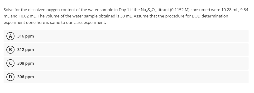 Solve for the dissolved oxygen content of the water sample in Day 1 if the Na₂S2O3 titrant (0.1152 M) consumed were 10.28 mL, 9.84
mL and 10.02 mL. The volume of the water sample obtained is 30 mL. Assume that the procedure for BOD determination
experiment done here is same to our class experiment.
A) 316 ppm
B) 312 ppm
с
308 ppm
(D) 306 ppm