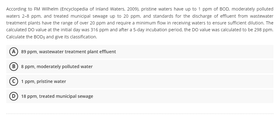 According to FM Wilhelm (Encyclopedia of Inland Waters, 2009), pristine waters have up to 1 ppm of BOD, moderately polluted
waters 2-8 ppm, and treated municipal sewage up to 20 ppm, and standards for the discharge of effluent from wastewater
treatment plants have the range of over 20 ppm and require a minimum flow in receiving waters to ensure sufficient dilution. The
calculated DO value at the initial day was 316 ppm and after a 5-day incubation period, the DO value was calculated to be 298 ppm.
Calculate the BOD5 and give its classification.
A 89 ppm, wastewater treatment plant effluent
B
8 ppm, moderately polluted water
1 ppm, pristine water
18 ppm, treated municipal sewage