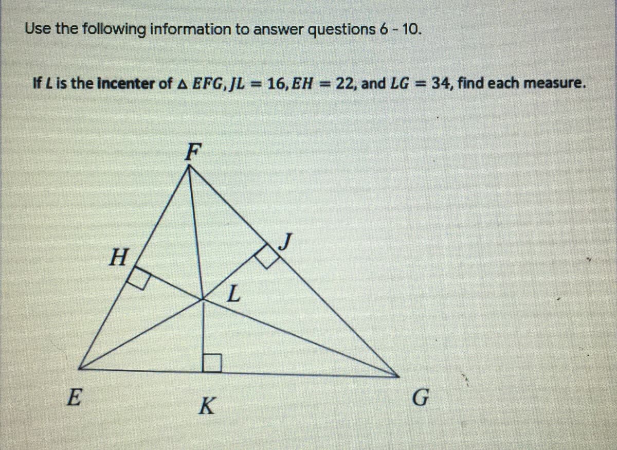 Use the following information to answer questions 6 - 10.
If L is the incenter of A EFG,JL = 16, EH = 22, and LG = 34, find each measure.
%3D
%3D
%3D
F
H
E
K
