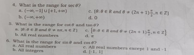 4. What is the range for sec 0?
a. (-co0, -1] U [+1,+c0)
b. (-co, +0)
c. (8:0 ER and 0 (2n + 1).n € Z}
d. 0
5. What is the range for cot e and tan e7?
a. 10:0 eR and 0 nn, ne 2)
b. All real numbers
c. {0:0 ER ande - (2n + 1)=, n € 2}
d. n
6. What is the range for sin e and cos 0?
a. All real numbers
b. All integers
c. All real numbers except 1 and -1
d. (-1, 1]
