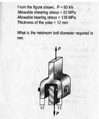 From the figure shown, P = 60 kN.
Allowable shearing stress 82 MPa
Allowable bearing stress = 138 MPa
Thickness of the yoke = 12 mm
What is the minimum bolt diameter required in
mm.
12
12
P

