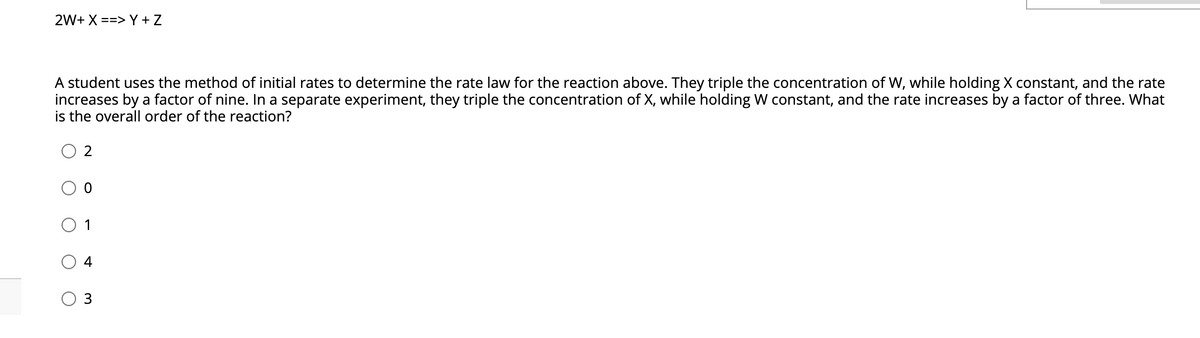 2W+ X ==> Y + Z
A student uses the method of initial rates to determine the rate law for the reaction above. They triple the concentration of W, while holding X constant, and the rate
increases by a factor of nine. In a separate experiment, they triple the concentration of X, while holding W constant, and the rate increases by a factor of three. What
is the overall order of the reaction?
1
4
