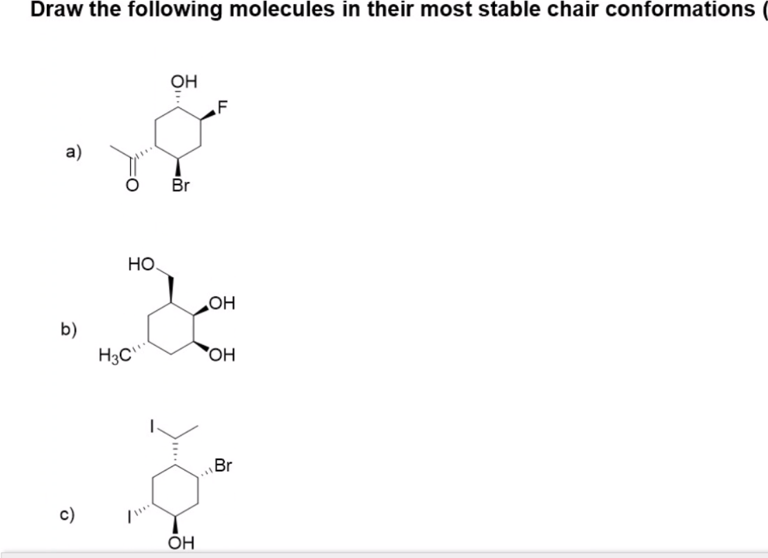 Draw the following molecules in their most stable chair conformations
HỖ
F
a)
Br
Но
HO
b)
H3C
HO,
Br
c)
OH
