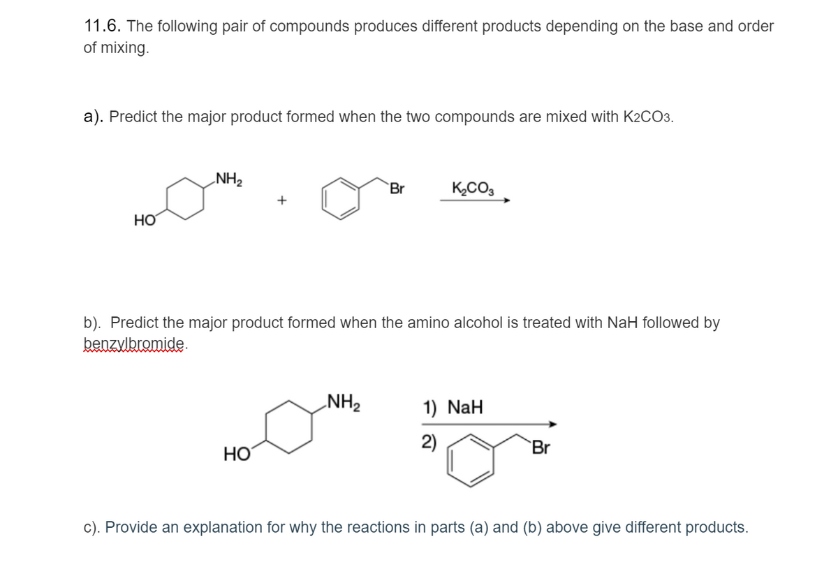 11.6. The following pair of compounds produces different products depending on the base and order
of mixing.
a). Predict the major product formed when the two compounds are mixed with K2CO3.
NH2
`Br
K,CO3
HO
b). Predict the major product formed when the amino alcohol is treated with NaH followed by
benzvlbromide.
NH2
1) NaH
2)
`Br
HO
c). Provide an explanation for why the reactions in parts (a) and (b) above give different products.
