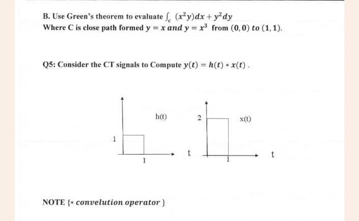 B. Use Green's theorem to evaluate f (x²y)dx + y²dy
Where C is close path formed y = x and y = x³ from (0,0) to (1,1).
Q5: Consider the CT signals to Compute y(t) = h(t) * x(t).
h(t)
2
x(t)
ET
1
NOTE { convelution operator}
t