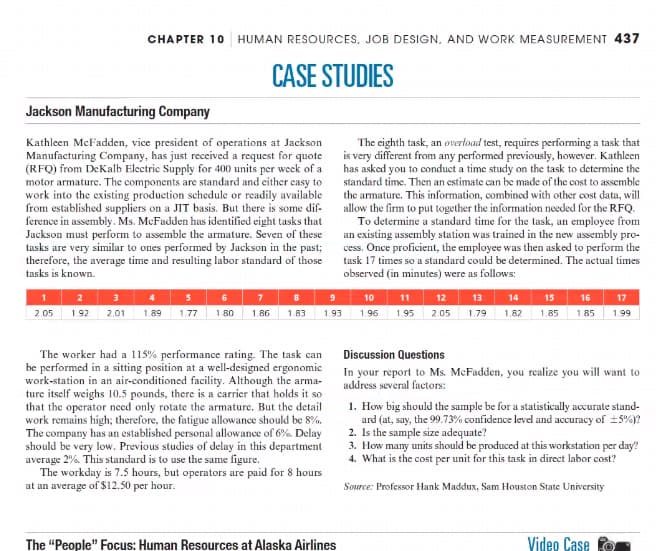 CHAPTER 10 HUMAN RESOURCES, JOB DESIGN, AND WORK MEASUREMENT 437
CASE STUDIES
Jackson Manufacturing Company
Kathleen McFadden, vice president of operations at Jackson
Manufacturing Company, has just received a request for quote
(RFQ) from DeKalb Electric Supply for 400 units per week of a
motor armature. The components are standard and either easy to
work into the existing production schedule or readily available
from established suppliers on a JIT basis. But there is some dif-
ference in assembly. Ms. McFadden has identified eight tasks that
Jackson must perform to assemble the armature. Seven of these
tasks are very similar to ones performed by Jackson in the past;
therefore, the average time and resulting labor standard of those
tasks is known.
1 2 3 4 5 6 7 8
2.05 1.92 2.01 1.89 1.77 1.80 1.86 1.83
9
1.93
The worker had a 115% performance rating. The task can
be performed in a sitting position at a well-designed ergonomic
work-station in an air-conditioned facility. Although the arma-
ture itself weighs 10.5 pounds, there is a carrier that holds it so
that the operator need only rotate the armature. But the detail
work remains high; therefore, the fatigue allowance should be 8%.
The company has an established personal allowance of 6%. Delay
should be very low. Previous studies of delay in this department
average 2%. This standard is to use the same figure.
The workday is 7.5 hours, but operators are paid for 8 hours
at an average of $12.50 per hour.
The eighth task, an overload test, requires performing a task that
is very different from any performed previously, however. Kathleen
has asked you to conduct a time study on the task to determine the
standard time. Then an estimate can be made of the cost to assemble
the armature. This information, combined with other cost data, will
allow the firm to put together the information needed for the RFQ.
To determine a standard time for the task, an employee from
an existing assembly station was trained in the new assembly pro-
cess. Once proficient, the employee was then asked to perform the
task 17 times so a standard could be determined. The actual times
observed (in minutes) were as follows:
The "People" Focus: Human Resources at Alaska Airlines
10 11 12 13 14 15 16
1.96 1.95 2.05 1.79 1.82 1.85 1.85
17
1.99
Discussion Questions
In your report to Ms. McFadden, you realize you will want to
address several factors:
1. How big should the sample be for a statistically accurate stand-
ard (at, say, the 99.73% confidence level and accuracy of ±5%)?
2. Is the sample size adequate?
3. How many units should be produced at this workstation per day?
4. What is the cost per unit for this task in direct labor cost?
Source: Professor Hank Maddux, Sam Houston State University
Video Case