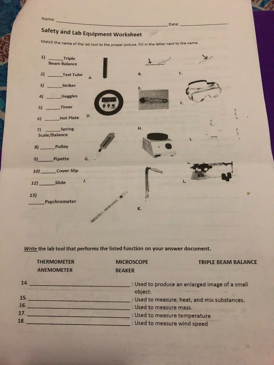 Match the name of the lab tool to the proper picture. Fill in the letter next to the name.
Name:
Date:
Safety and Lab Equipment Worksheet
1)
Triple
Beam Balance
2)
Test Tube
В.
A.
3)
Striker
E.
4)
Goggles
5)
Timer
D.
6)
Hot Plate
Spring
н.
7)
Scale/Balance
I.
8)
Pulley
9).
Pipette
G.
10)
Cover Slip
J.
12)
Slide
13)
Psychrometer
K.
Write the lab tool that performs the listed function on your answer document.
THERMOMETER
MICROSCOPE
TRIPLE BEAM BALANCE
ANEMOMETER
BEAKER
14.
: Used to produce an enlarged image of a small
object.
: Used to measure, heat, and mix substances.
: Used to measure mass.
15.
16.
17.
: Used to measure temperature
: Used to measure wind speed
18.
