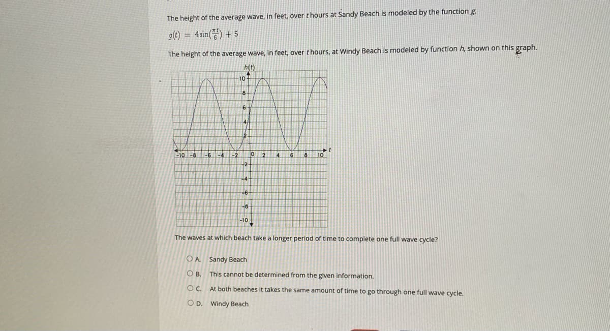 The height of the average wave, in feet, over thours at Sandy Beach is modeled by the function g.
g(t) =
4sin() + 5
The height of the average wave, in feet, over thours, at Windy Beach is modeled by function h, shown on this graph.
h(t)
10+
6.
-10 -8
-2
10
-2
-6
-10-
The waves at which beach take a longer period of time to complete one full wave cycle?
O A Sandy Beach
OB.
This cannot be determined from the given information.
Oc.
At both beaches it takes the same amount of time to go through one full wave cycle.
O D. Windy Beach
