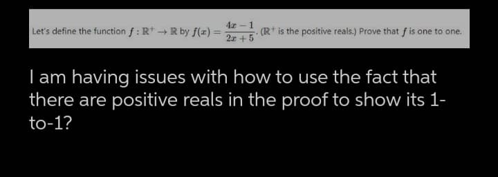 Let's define the function f: R+R by f(x) =
4x - 1
2x + 5
.(R+ is the positive reals.) Prove that f is one to one.
I am having issues with how to use the fact that
there are positive reals in the proof to show its 1-
to-1?