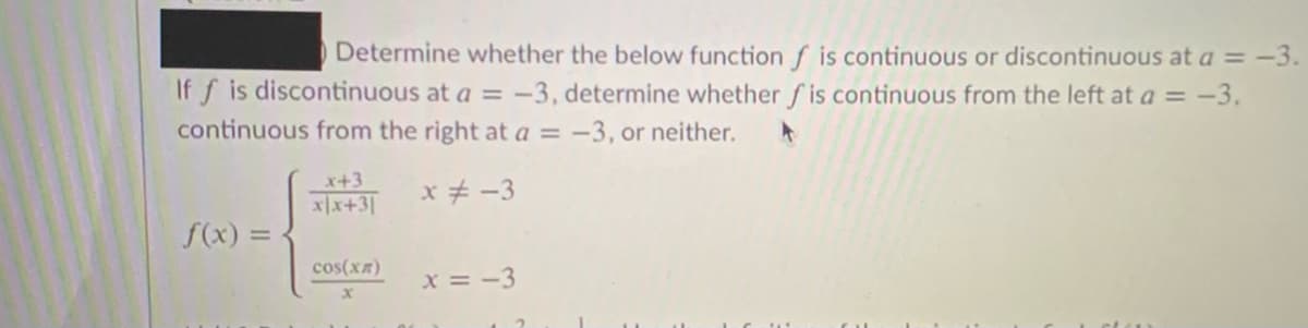 Determine whether the below function f is continuous or discontinuous at a =-3.
If f is discontinuous at a = -3, determine whether f is continuous from the left at a = -3.
continuous from the right at a = -3, or neither.
x+3
xx+3|
x+ -3
f(x) =
cos(xR)
x = -3
