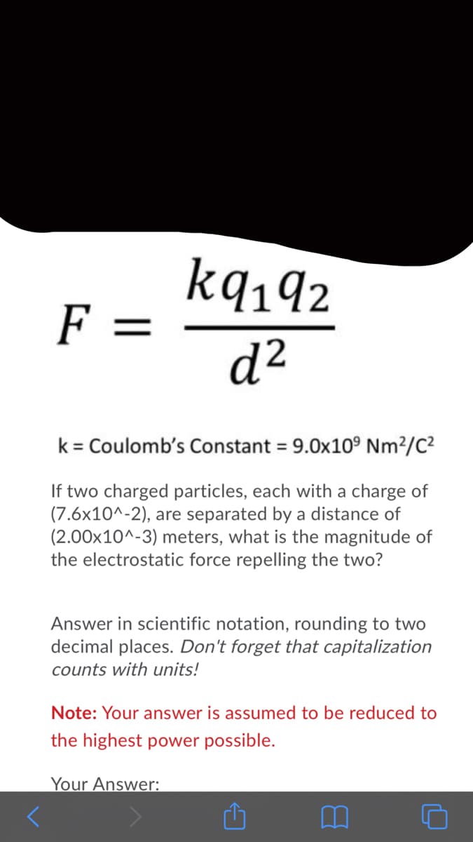 kq142
F =
d²
k = Coulomb's Constant = 9.0x10° Nm²/C?
If two charged particles, each with a charge of
(7.6x10^-2), are separated by a distance of
(2.00x10^-3) meters, what is the magnitude of
the electrostatic force repelling the two?
Answer in scientific notation, rounding to two
decimal places. Don't forget that capitalization
counts with units!
Note: Your answer is assumed to be reduced to
the highest power possible.
Your Answer:
