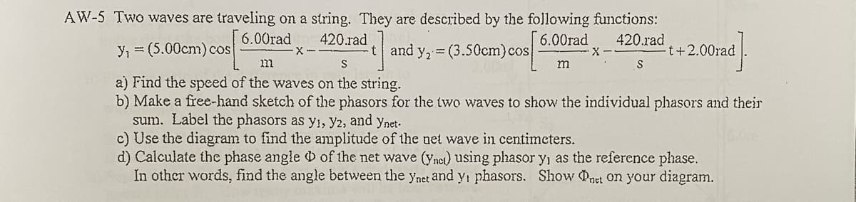 AW-5 Two waves are traveling on a string. They are described by the following functions:
6.00rad
420.rad
6.00rad
420.rad
y, = (5.00cm) cos
and y, = (3.50cm)cos
t+2.00rad
S
m
a) Find the speed of the waves on the string.
b) Make a free-hand sketch of the phasors for the two waves to show the individual phasors and their
sum. Label the phasors as y,, y2, and ynet.
c) Use the diagram to find the amplitude of the net wave in centimeters.
d) Calculate the phase angle of the net wave (ynct) using phasor y, as the reference phase.
In other words, find the angle between the ynet and y, phasors. Show net on your diagram.
