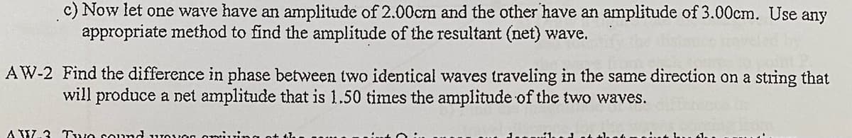c) Now let one wave have an amplitude of 2.00cm and the other have an amplitude of 3.00cm. Use any
appropriate method to find the amplitude of the resultant (net) wave.
AW-2 Find the difference in phase between two identical waves traveling in the same direction on a string that
will produce a net amplitude that is 1.50 times the amplitude of the two waves.
A W.3 Two sound wovon omiui
