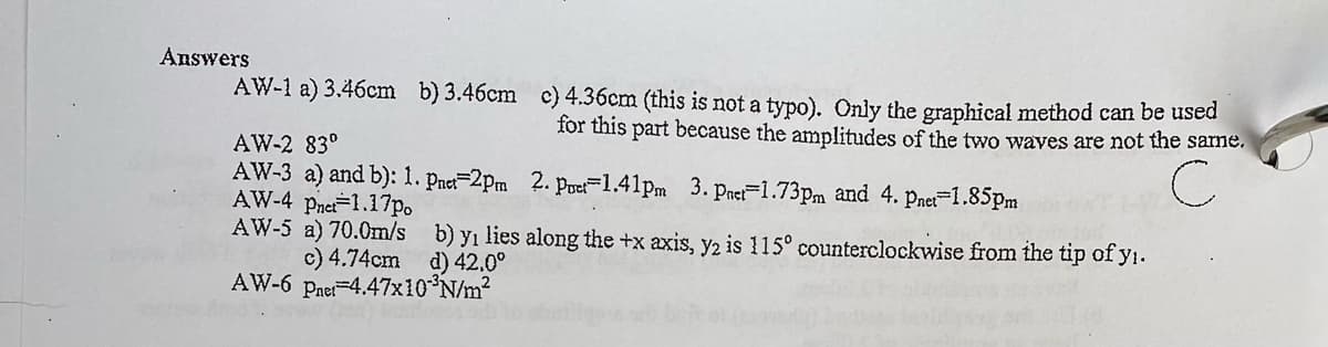 Answers
AW-1 a) 3.46cm b) 3.46cm c) 4.36cm (this is not a typo). Only the graphical method can be used
for this part because the anmplitudes of the two wayes are not the sarne,
AW-2 83°
AW-3 a) and b): 1. Pnet=2Pm 2. Pue=1.41pm 3. Pnet=1.73pm and 4. pnet-1.85pm
AW-4 pnet-1.17p.
AW-5 a) 70.0m/s
c) 4.74cm d) 42.0°
AW-6 paet-4.47x10 N/m2
b) yı lies along the +x axis, y2 is 115° counterclockwise from the tip of y1.
