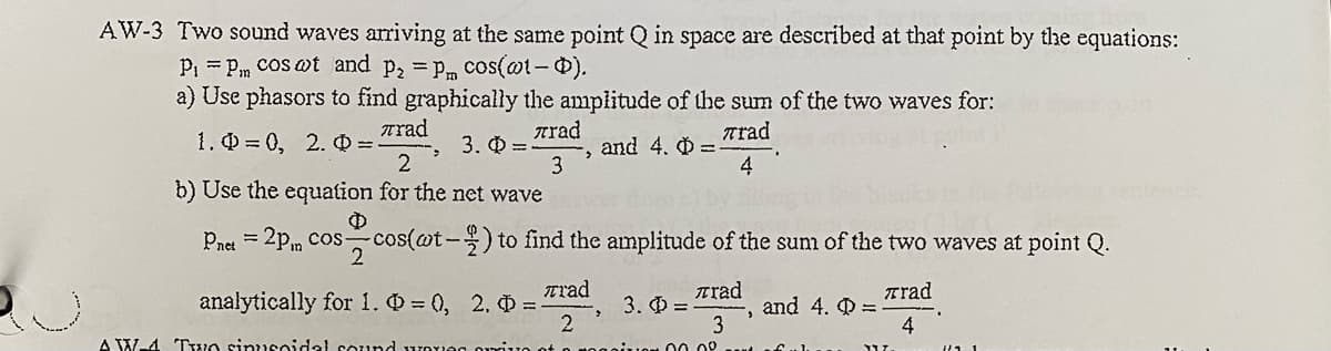 AW-3 Two sound waves arriving at the same point Q in space are described at that point by the equations:
Pi = Pm COS wt and p, =pm cos(@t-0).
a) Use phasors to find graphically the amplitude of the sum of the two waves for:
Trad
1. 0 = 0, 2. Q =.
Trad
and 4. 0 =
4
rad
3. Q =
3
b) Use the equation for the net wave
Pnet = 2p, cos cos(@t-) to find the amplitude of the sum of the two waves at point Q.
analytically for 1. = 0, 2. =
2
Trad
Trad
3. =
Trad
and 4. Q =
3
A W-4 Tuo sinusoidal sound rOues
