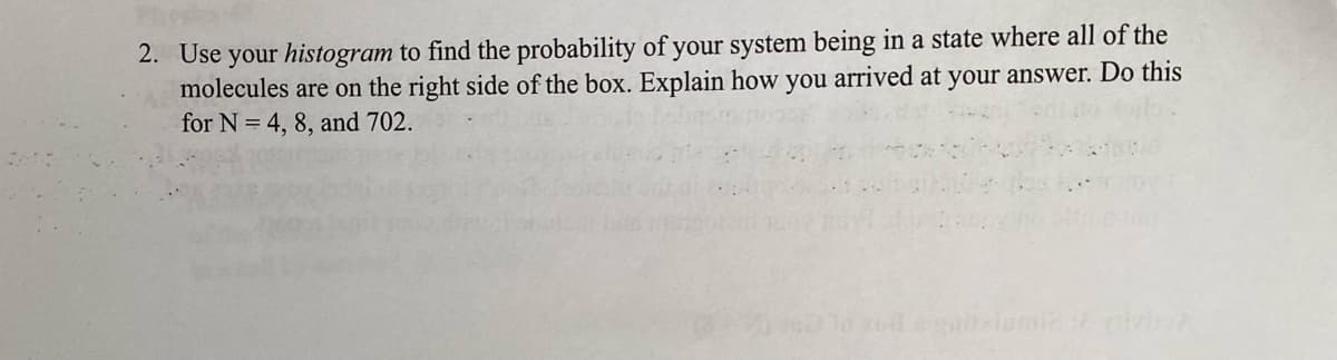 2. Use your histogram to find the probability of your system being in a state where all of the
molecules are on the right side of the box. Explain how you arrived at your answer. Do this
for N = 4, 8, and 702.
