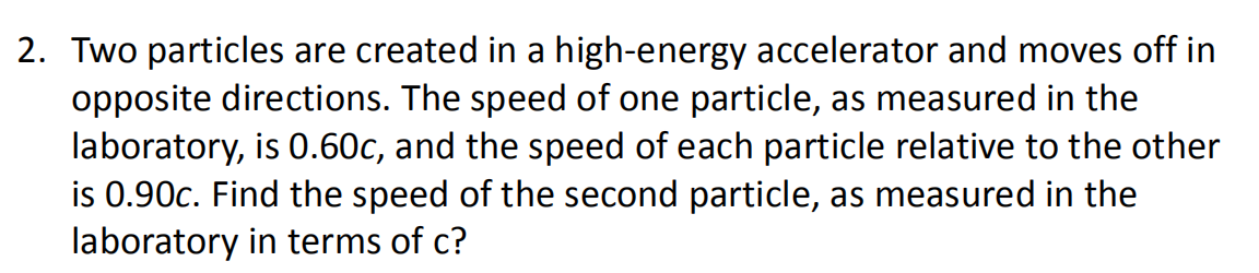 2. Two particles are created in a high-energy accelerator and moves off in
opposite directions. The speed of one particle, as measured in the
laboratory, is 0.60c, and the speed of each particle relative to the other
is 0.90c. Find the speed of the second particle, as measured in the
laboratory in terms of c?

