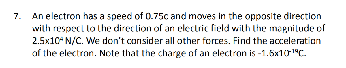 An electron has a speed of 0.75c and moves in the opposite direction
with respect to the direction of an electric field with the magnitude of
2.5x104 N/C. We don't consider all other forces. Find the acceleration
of the electron. Note that the charge of an electron is -1.6x10-19C.
7.

