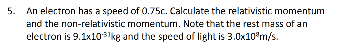5. An electron has a speed of 0.75c. Calculate the relativistic momentum
and the non-relativistic momentum. Note that the rest mass of an
electron is 9.1x10-31kg and the speed of light is 3.0x10%m/s.

