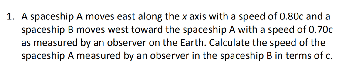 1. A spaceship A moves east along the x axis with a speed of 0.80c and a
spaceship B moves west toward the spaceship A with a speed of 0.70c
as measured by an observer on the Earth. Calculate the speed of the
spaceship A measured by an observer in the spaceship B in terms of c.
