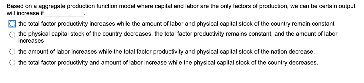 Based on a aggregate production function model where capital and labor are the only factors of production, we can be certain output
will increase if
the total factor productivity increases while the amount of labor and physical capital stock of the country remain constant
the physical capital stock of the country decreases, the total factor productivity remains constant, and the amount of labor
increases
the amount of labor increases while the total factor productivity and physical capital stock of the nation decrease.
the total factor productivity and amount of labor increase while the physical capital stock of the country decreases.
