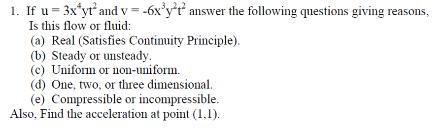 .3 2.
1. If u = 3x*yt and v = -6x°y´t“ answer the following questions giving reasons,
Is this flow or fluid:
(a) Real (Satisfies Continuity Principle).
(b) Steady or unsteady.
(c) Uniform or non-uniform.
(d) One, two, or three dimensional.
(e) Compressible or incompressible.
Also, Find the acceleration at point (1,1).
