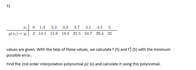 1)
0 1.3
2.3
3.3
3.7
4.1
4.5
5
g(r;) = Yi 2 14.1 15.8 18.3 21.5 24.7 29.4 32
values are given. With the help of these values, we calculate f (5) and f (5) with the minimum
possible error.
Find the 2nd order interpolation polynomial p2 (x) and calculate it using this polynomial.
