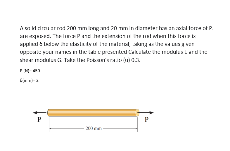 A solid circular rod 200 mm long and 20 mm in diameter has an axial force of P.
are exposed. The force P and the extension of the rod when this force is
applied ô below the elasticity of the material, taking as the values given
opposite your names in the table presented Calculate the modulus E and the
shear modulus G. Take the Poisson's ratio (u) 0.3.
P (N)= 450
8(mm)= 2
P
P
200 mm
