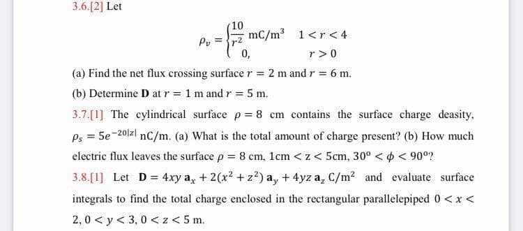 3.6.[2] Let
(10
mC/m3 1<r < 4
Py =
0,
r>0
(a) Find the net flux crossing surface r = 2 m and r = 6 m.
%3D
(b) Determine D at r= 1 m and r = 5 m.
3.7.[1] The cylindrical surface p = 8 cm contains the surface charge deasity,
Ps = 5e-201zl nC/m. (a) What is the total amount of charge present? (b) How much
electric flux leaves the surface p = 8 cm, 1cm < z < 5cm, 30° < ¢ < 90°?
3.8.[1] Let D = 4xy a, + 2(x2 + z?) a, + 4yz a, C/m? and evaluate surface
integrals to find the total charge enclosed in the rectangular parallelepiped 0 <x <
2,0 < y< 3, 0 <z < 5 m.
